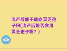 流产后能不能吃灵芝孢子粉(流产后能否食用灵芝孢子粉？)