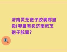 济南灵芝孢子胶囊哪里卖(哪里有卖济南灵芝孢子胶囊？