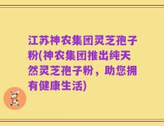 江苏神农集团灵芝孢子粉(神农集团推出纯天然灵芝孢子粉，助您拥有健康生活)