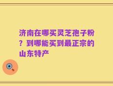 济南在哪买灵芝孢子粉？到哪能买到最正宗的山东特产