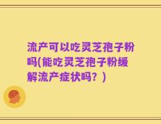 流产可以吃灵芝孢子粉吗(能吃灵芝孢子粉缓解流产症状吗？)
