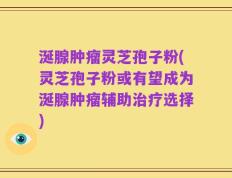 涎腺肿瘤灵芝孢子粉(灵芝孢子粉或有望成为涎腺肿瘤辅助治疗选择)