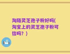淘陌灵芝孢子粉好吗(淘宝上的灵芝孢子粉可信吗？)