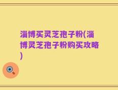 淄博买灵芝孢子粉(淄博灵芝孢子粉购买攻略)