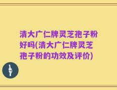 清大广仁牌灵芝孢子粉好吗(清大广仁牌灵芝孢子粉的功效及评价)