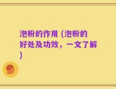 泡粉的作用 (泡粉的好处及功效，一文了解)