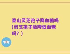 泰山灵芝孢子降血糖吗(灵芝孢子能降低血糖吗？)