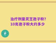 治疗剂量灵芝孢子粉？10克孢子粉大约多少