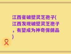 江西省破壁灵芝孢子(江西发现破壁灵芝孢子，有望成为神奇保健品)