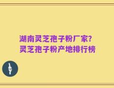 湖南灵芝孢子粉厂家？灵芝孢子粉产地排行榜