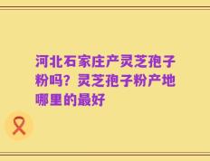 河北石家庄产灵芝孢子粉吗？灵芝孢子粉产地哪里的最好