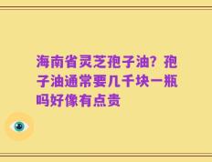 海南省灵芝孢子油？孢子油通常要几千块一瓶吗好像有点贵