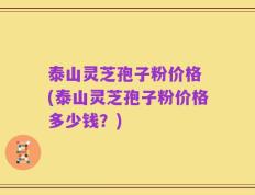 泰山灵芝孢子粉价格 (泰山灵芝孢子粉价格多少钱？)