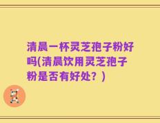 清晨一杯灵芝孢子粉好吗(清晨饮用灵芝孢子粉是否有好处？)