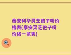 泰安利华灵芝孢子粉价格表(泰安灵芝孢子粉价格一览表)