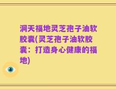洞天福地灵芝孢子油软胶囊(灵芝孢子油软胶囊：打造身心健康的福地)