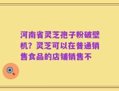 河南省灵芝孢子粉破壁机？灵芝可以在普通销售食品的店铺销售不