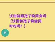 沃柑能跟孢子粉同食吗 (沃柑和孢子粉能同时吃吗？)