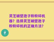 灵芝破壁孢子粉粉碎机器？选择灵芝破壁孢子粉粉碎机的正确方法？