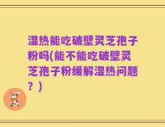 湿热能吃破壁灵芝孢子粉吗(能不能吃破壁灵芝孢子粉缓解湿热问题？)