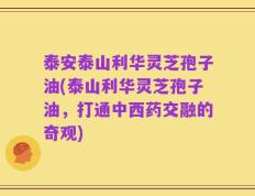 泰安泰山利华灵芝孢子油(泰山利华灵芝孢子油，打通中西药交融的奇观)