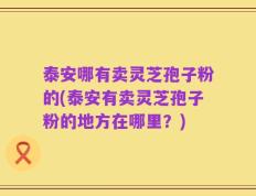 泰安哪有卖灵芝孢子粉的(泰安有卖灵芝孢子粉的地方在哪里？)