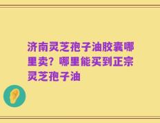 济南灵芝孢子油胶囊哪里卖？哪里能买到正宗灵芝孢子油
