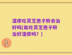湿疹吃灵芝孢子粉会治好吗(能吃灵芝孢子粉治好湿疹吗？)