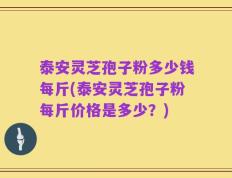 泰安灵芝孢子粉多少钱每斤(泰安灵芝孢子粉每斤价格是多少？)