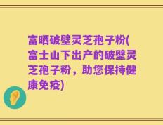 富晒破壁灵芝孢子粉(富士山下出产的破壁灵芝孢子粉，助您保持健康免疫)