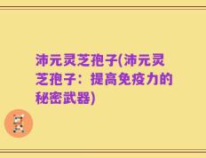 沛元灵芝孢子(沛元灵芝孢子：提高免疫力的秘密武器)