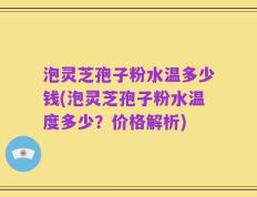 泡灵芝孢子粉水温多少钱(泡灵芝孢子粉水温度多少？价格解析)