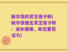 新华茂的灵芝孢子粉(新华茂推出灵芝孢子粉：滋补健康，助您重获活力)