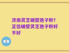 济南灵芝破壁孢子粉？正信破壁灵芝孢子粉好不好