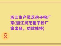 浙江生产灵芝孢子粉厂家(浙江灵芝孢子粉厂家出品，功效独特)