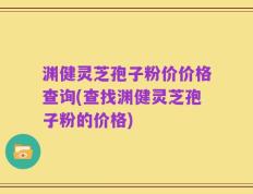 渊健灵芝孢子粉价价格查询(查找渊健灵芝孢子粉的价格)