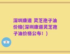 深圳康道 灵芝孢子油价格(深圳康道灵芝孢子油价格公布！)