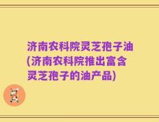 济南农科院灵芝孢子油(济南农科院推出富含灵芝孢子的油产品)