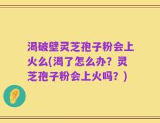 渴破壁灵芝孢子粉会上火么(渴了怎么办？灵芝孢子粉会上火吗？)