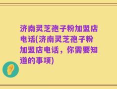 济南灵芝孢子粉加盟店电话(济南灵芝孢子粉加盟店电话，你需要知道的事项)