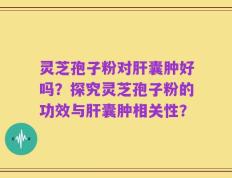 灵芝孢子粉对肝囊肿好吗？探究灵芝孢子粉的功效与肝囊肿相关性？