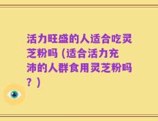 活力旺盛的人适合吃灵芝粉吗 (适合活力充沛的人群食用灵芝粉吗？)