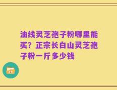 油线灵芝孢子粉哪里能买？正宗长白山灵芝孢子粉一斤多少钱