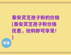 泰安灵芝孢子粉的价格(泰安灵芝孢子粉价格优惠，抢购即可享受！)