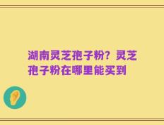 湖南灵芝孢子粉？灵芝孢子粉在哪里能买到