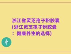 浙江省灵芝孢子粉胶囊(浙江灵芝孢子粉胶囊：健康养生的选择)