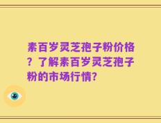 素百岁灵芝孢子粉价格？了解素百岁灵芝孢子粉的市场行情？