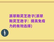 派翠斯灵芝孢子(派翠斯灵芝孢子：提高免疫力的有效选择)