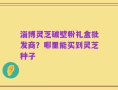 淄博灵芝破壁粉礼盒批发商？哪里能买到灵芝种子