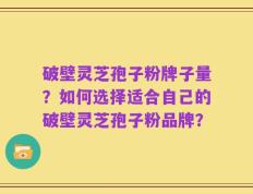破壁灵芝孢子粉牌子量？如何选择适合自己的破壁灵芝孢子粉品牌？